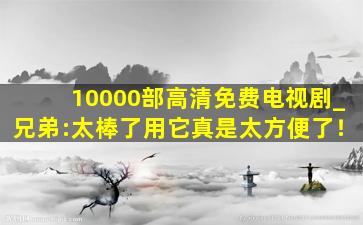 10000部高清免费电视剧_兄弟:太棒了用它真是太方便了！