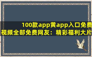 100款app黄app入口免费视频全部免费网友：精彩福利大片想看就看!