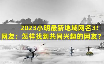 2023小明最新地域网名3!网友：怎样找到共同兴趣的网友？