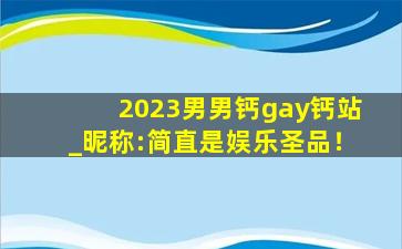 2023男男钙gay钙站_昵称:简直是娱乐圣品！