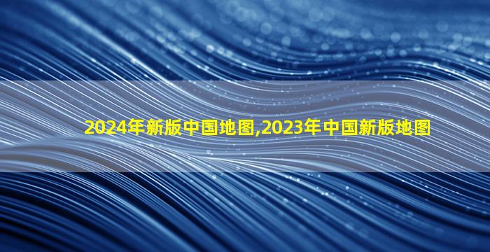 2024年新版中国地图,2023年中国新版地图