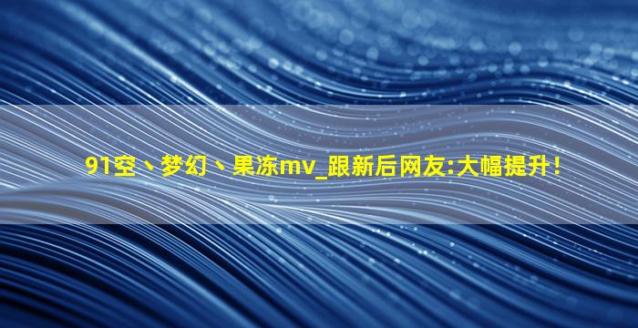 91空丶梦幻丶果冻mv_跟新后网友:大幅提升！