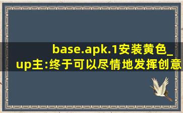 base.apk.1安装黄色_up主:终于可以尽情地发挥创意了！
