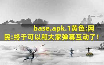 base.apk.1黄色:网民:终于可以和大家弹幕互动了！