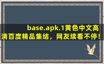 base.apk.1黄色中文高清百度精品集结，网友续看不停！