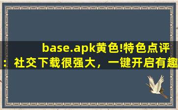 base.apk黄色!特色点评：社交下载很强大，一键开启有趣互动！