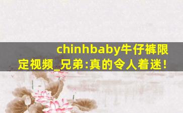 chinhbaby牛仔裤限定视频_兄弟:真的令人着迷！