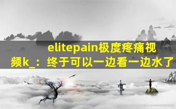 elitepain极度疼痛视频k_：终于可以一边看一边水了