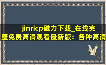 jinricp磁力下载_在线完整免费高清观看最新版：各种高清视频看不停！,jinricp直播回放