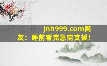 jnh999.com网友：睡前看完急需支援！