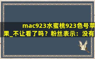 mac923水蜜桃923色号苹果_不让看了吗？粉丝表示：没有这回事！,mac923是哑光还是滋润