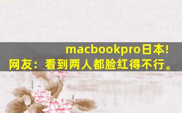 macbookpro日本!网友：看到两人都脸红得不行。