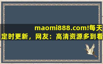 maomi888.com!每天定时更新，网友：高清资源多到看不完！