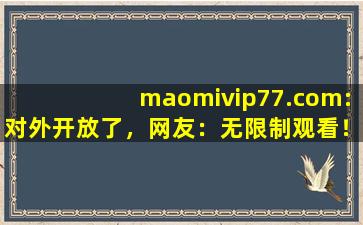 maomivip77.com:对外开放了，网友：无限制观看！,wwwmaomicom官网