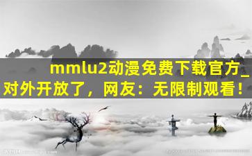 mmlu2动漫免费下载官方_对外开放了，网友：无限制观看！