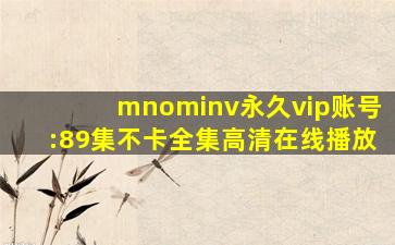 mnominv永久vip账号:89集不卡全集高清在线播放