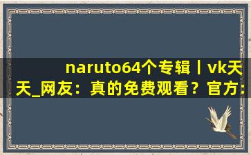 naruto64个专辑丨vk天天_网友：真的免费观看？官方:可以去下载互动