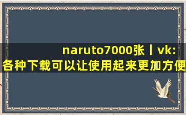naruto7000张丨vk:各种下载可以让使用起来更加方便！