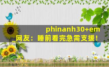 phinanh30+em_网友：睡前看完急需支援！