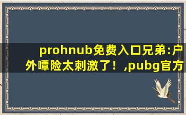prohnub免费入口兄弟:户外嘾险太刺激了！,pubg官方网站
