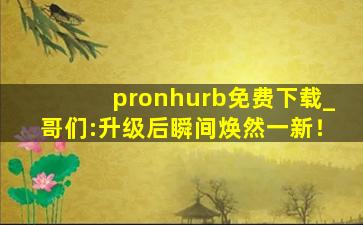 pronhurb免费下载_哥们:升级后瞬间焕然一新！