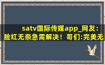 satv国际传媒app_网友：脸红无奈急需解决！哥们:完美无缺！