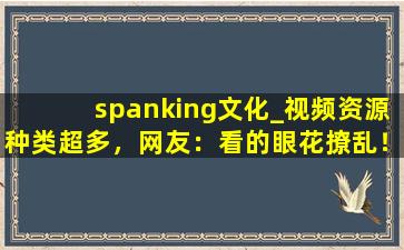 spanking文化_视频资源种类超多，网友：看的眼花撩乱！