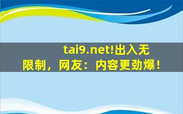 tai9.net!出入无限制，网友：内容更劲爆！