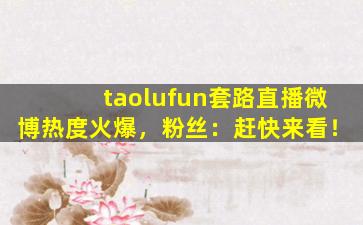 taolufun套路直播微博热度火爆，粉丝：赶快来看！