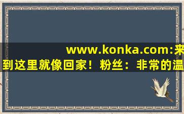www.konka.com:来到这里就像回家！粉丝：非常的温暖！