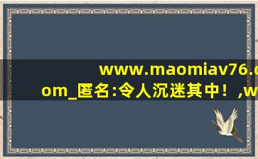 www.maomiav76.com_匿名:令人沉迷其中！,www开头的域名