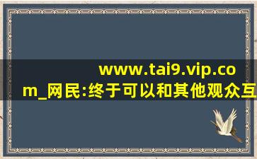 www.tai9.vip.com_网民:终于可以和其他观众互动了！,www开头的域名