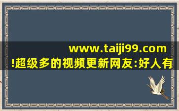 www.taiji99.com!超级多的视频更新网友:好人有好报!