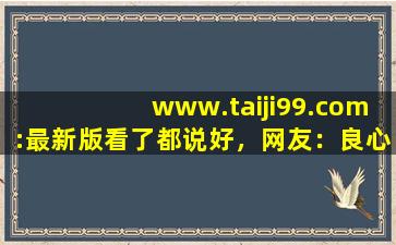 www.taiji99.com:最新版看了都说好，网友：良心！