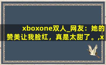 xboxone双人_网友：她的赞美让我脸红，真是太甜了。,xboxones与xboxone