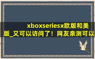 xboxseriesx欧版和美版_又可以访问了！网友亲测可以，牛！