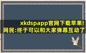 xkdspapp官网下载苹果!网民:终于可以和大家弹幕互动了！,小苹果app官网下载