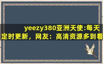 yeezy380亚洲天使:每天定时更新，网友：高清资源多到看不完！