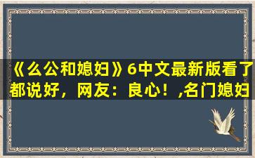 《么公和媳妇》6中文最新版看了都说好，网友：良心！,名门媳妇天喜跟谁在一起了