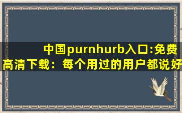 中国purnhurb入口:免费高清下载：每个用过的用户都说好！