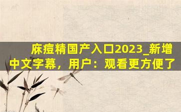 庥痘精国产入口2023_新增中文字幕，用户：观看更方便了