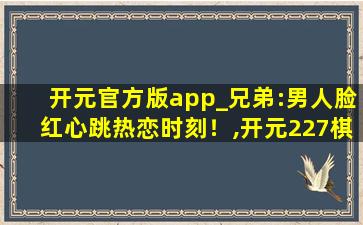 开元官方版app_兄弟:男人脸红心跳热恋时刻！,开元227棋app下载