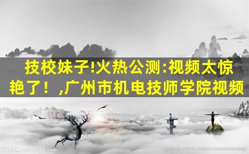 技校妹子!火热公测:视频太惊艳了！,广州市机电技师学院视频