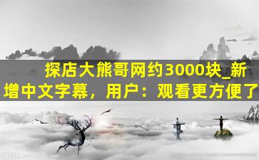 探店大熊哥网约3000块_新增中文字幕，用户：观看更方便了