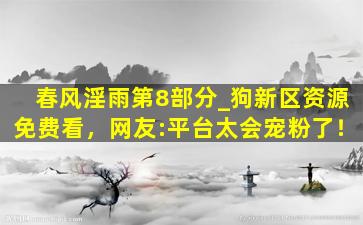 春风淫雨第8部分_狗新区资源免费看，网友:平台太会宠粉了！