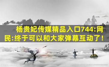 杨贵妃传媒精品入口744:网民:终于可以和大家弹幕互动了！