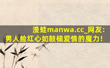 漫蛙manwa.cc_网友:男人脸红心如鼓槌爱情的魔力！