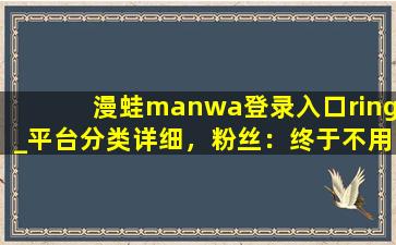 漫蛙manwa登录入口ring_平台分类详细，粉丝：终于不用瞎找了！