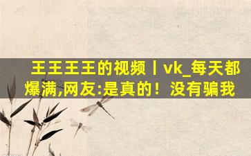 王王王王的视频丨vk_每天都爆满,网友:是真的！没有骗我