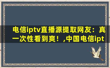 电信iptv直播源提取网友：真一次性看到爽！,中国电信iptv第三方app
